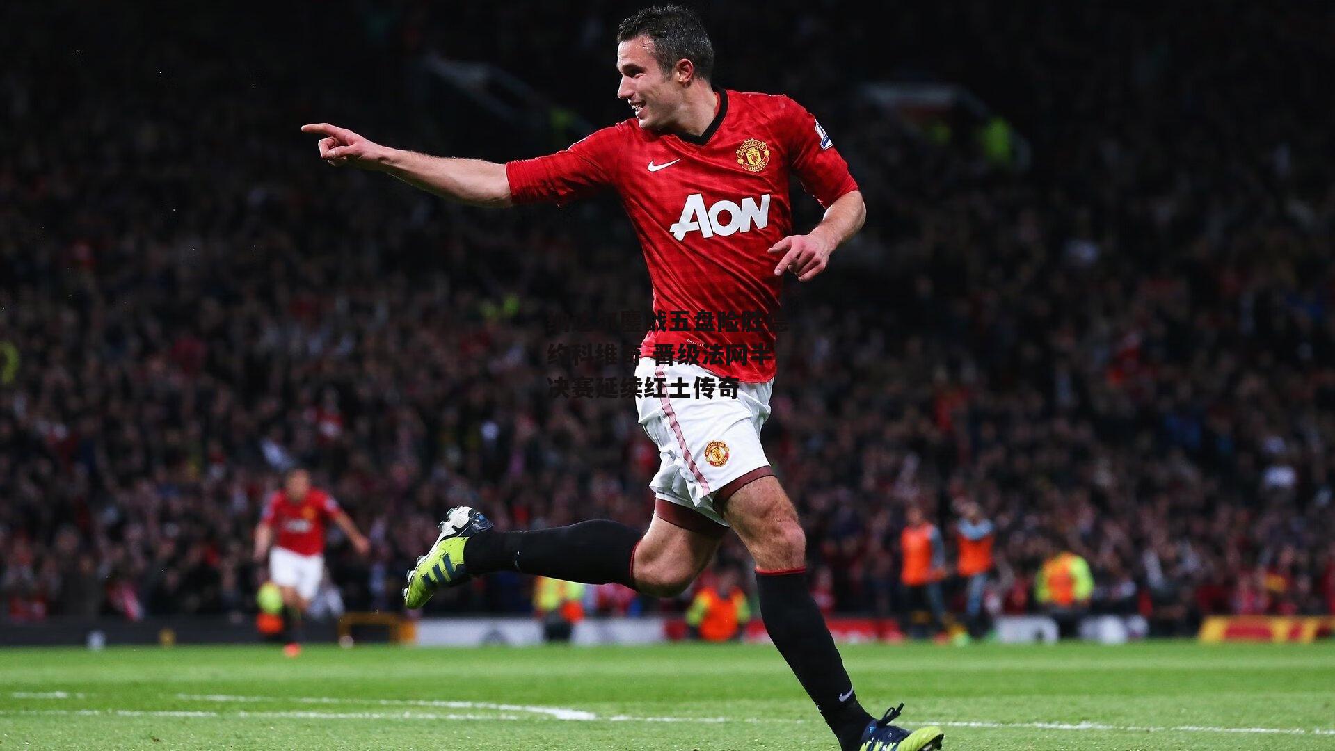 纳达尔鏖战五盘险胜德约科维奇 晋级法网半决赛延续红土传奇